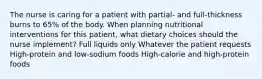 The nurse is caring for a patient with partial- and full-thickness burns to 65% of the body. When planning nutritional interventions for this patient, what dietary choices should the nurse implement? Full liquids only Whatever the patient requests High-protein and low-sodium foods High-calorie and high-protein foods