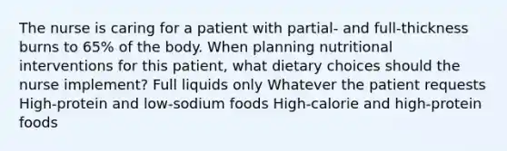 The nurse is caring for a patient with partial- and full-thickness burns to 65% of the body. When planning nutritional interventions for this patient, what dietary choices should the nurse implement? Full liquids only Whatever the patient requests High-protein and low-sodium foods High-calorie and high-protein foods