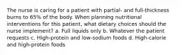 The nurse is caring for a patient with partial- and full-thickness burns to 65% of the body. When planning nutritional interventions for this patient, what dietary choices should the nurse implement? a. Full liquids only b. Whatever the patient requests c. High-protein and low-sodium foods d. High-calorie and high-protein foods