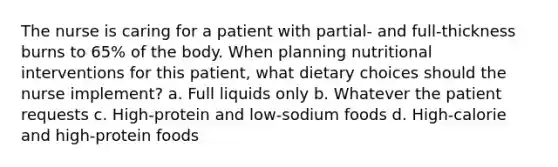 The nurse is caring for a patient with partial- and full-thickness burns to 65% of the body. When planning nutritional interventions for this patient, what dietary choices should the nurse implement? a. Full liquids only b. Whatever the patient requests c. High-protein and low-sodium foods d. High-calorie and high-protein foods