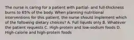 The nurse is caring for a patient with partial- and full-thickness burns to 65% of the body. When planning nutritional interventions for this patient, the nurse should implement which of the following dietary choices? A. Full liquids only B. Whatever the patient requests C. High-protein and low-sodium foods D. High-calorie and high-protein foods