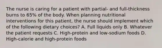 The nurse is caring for a patient with partial- and full-thickness burns to 65% of the body. When planning nutritional interventions for this patient, the nurse should implement which of the following dietary choices? A. Full liquids only B. Whatever the patient requests C. High-protein and low-sodium foods D. High-calorie and high-protein foods