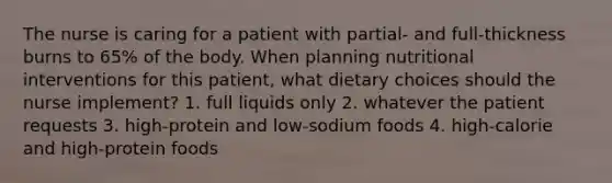 The nurse is caring for a patient with partial- and full-thickness burns to 65% of the body. When planning nutritional interventions for this patient, what dietary choices should the nurse implement? 1. full liquids only 2. whatever the patient requests 3. high-protein and low-sodium foods 4. high-calorie and high-protein foods