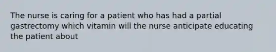 The nurse is caring for a patient who has had a partial gastrectomy which vitamin will the nurse anticipate educating the patient about