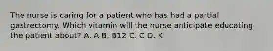 The nurse is caring for a patient who has had a partial gastrectomy. Which vitamin will the nurse anticipate educating the patient about? A. A B. B12 C. C D. K