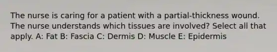 The nurse is caring for a patient with a partial-thickness wound. The nurse understands which tissues are involved? Select all that apply. A: Fat B: Fascia C: Dermis D: Muscle E: Epidermis