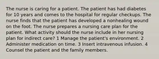 The nurse is caring for a patient. The patient has had diabetes for 10 years and comes to the hospital for regular checkups. The nurse finds that the patient has developed a nonhealing wound on the foot. The nurse prepares a nursing care plan for the patient. What activity should the nurse include in her nursing plan for indirect care? 1 Manage the patient's environment. 2 Administer medication on time. 3 Insert intravenous infusion. 4 Counsel the patient and the family members.