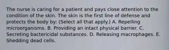 The nurse is caring for a patient and pays close attention to the condition of the skin. The skin is the first line of defense and protects the body by: (Select all that apply.) A. Repelling microorganisms. B. Providing an intact physical barrier. C. Secreting bactericidal substances. D. Releasing macrophages. E. Shedding dead cells.