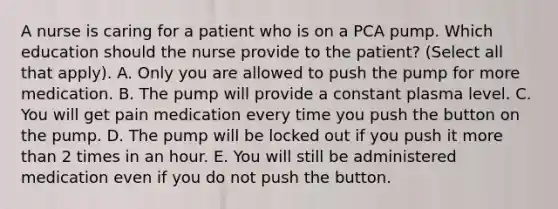 A nurse is caring for a patient who is on a PCA pump. Which education should the nurse provide to the patient? (Select all that apply). A. Only you are allowed to push the pump for more medication. B. The pump will provide a constant plasma level. C. You will get pain medication every time you push the button on the pump. D. The pump will be locked out if you push it more than 2 times in an hour. E. You will still be administered medication even if you do not push the button.