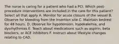 The nurse is caring for a patient who had a PCI. Which post-procedure interventions are included in the care for this patient? Select all that apply A. Monitor for acute closure of the vessel B. Observe for bleeding from the insertion site C. Maintain bedrest for 48 hours. D. Observe for hypotension, hypokalemia, and dysrhythmias E. Teach about medications such as aspirin, beta blockers, or ACE inhibitors F. Instruct about lifestyle changes relating to CAD.