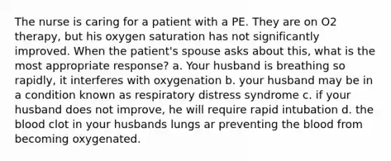 The nurse is caring for a patient with a PE. They are on O2 therapy, but his oxygen saturation has not significantly improved. When the patient's spouse asks about this, what is the most appropriate response? a. Your husband is breathing so rapidly, it interferes with oxygenation b. your husband may be in a condition known as respiratory distress syndrome c. if your husband does not improve, he will require rapid intubation d. the blood clot in your husbands lungs ar preventing the blood from becoming oxygenated.