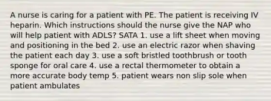 A nurse is caring for a patient with PE. The patient is receiving IV heparin. Which instructions should the nurse give the NAP who will help patient with ADLS? SATA 1. use a lift sheet when moving and positioning in the bed 2. use an electric razor when shaving the patient each day 3. use a soft bristled toothbrush or tooth sponge for oral care 4. use a rectal thermometer to obtain a more accurate body temp 5. patient wears non slip sole when patient ambulates