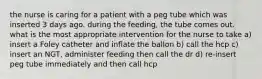 the nurse is caring for a patient with a peg tube which was inserted 3 days ago. during the feeding, the tube comes out. what is the most appropriate intervention for the nurse to take a) insert a Foley catheter and inflate the ballon b) call the hcp c) insert an NGT, administer feeding then call the dr d) re-insert peg tube immediately and then call hcp