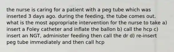 the nurse is caring for a patient with a peg tube which was inserted 3 days ago. during the feeding, the tube comes out. what is the most appropriate intervention for the nurse to take a) insert a Foley catheter and inflate the ballon b) call the hcp c) insert an NGT, administer feeding then call the dr d) re-insert peg tube immediately and then call hcp