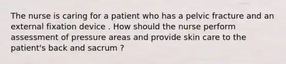 The nurse is caring for a patient who has a pelvic fracture and an external fixation device . How should the nurse perform assessment of pressure areas and provide skin care to the patient's back and sacrum ?