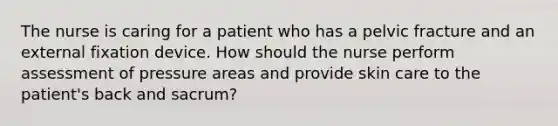 The nurse is caring for a patient who has a pelvic fracture and an external fixation device. How should the nurse perform assessment of pressure areas and provide skin care to the patient's back and sacrum?