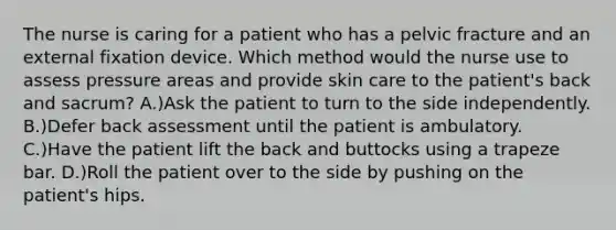 The nurse is caring for a patient who has a pelvic fracture and an external fixation device. Which method would the nurse use to assess pressure areas and provide skin care to the patient's back and sacrum? A.)Ask the patient to turn to the side independently. B.)Defer back assessment until the patient is ambulatory. C.)Have the patient lift the back and buttocks using a trapeze bar. D.)Roll the patient over to the side by pushing on the patient's hips.