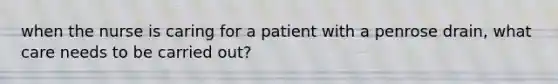 when the nurse is caring for a patient with a penrose drain, what care needs to be carried out?