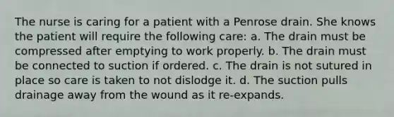 The nurse is caring for a patient with a Penrose drain. She knows the patient will require the following care: a. The drain must be compressed after emptying to work properly. b. The drain must be connected to suction if ordered. c. The drain is not sutured in place so care is taken to not dislodge it. d. The suction pulls drainage away from the wound as it re-expands.