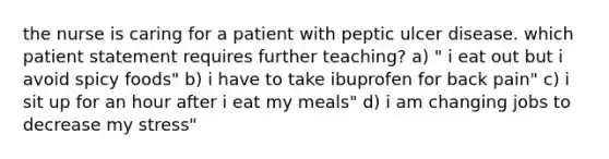 the nurse is caring for a patient with peptic ulcer disease. which patient statement requires further teaching? a) " i eat out but i avoid spicy foods" b) i have to take ibuprofen for back pain" c) i sit up for an hour after i eat my meals" d) i am changing jobs to decrease my stress"