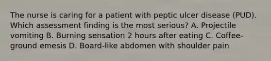 The nurse is caring for a patient with peptic ulcer disease (PUD). Which assessment finding is the most serious? A. Projectile vomiting B. Burning sensation 2 hours after eating C. Coffee-ground emesis D. Board-like abdomen with shoulder pain