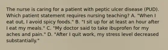 The nurse is caring for a patient with peptic ulcer disease (PUD). Which patient statement requires nursing teaching? A. "When I eat out, I avoid spicy foods." B. "I sit up for at least an hour after I eat my meals." C. "My doctor said to take ibuprofen for my aches and pain." D. "After I quit work, my stress level decreased substantially."