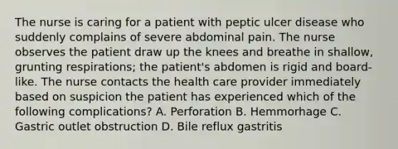 The nurse is caring for a patient with peptic ulcer disease who suddenly complains of severe abdominal pain. The nurse observes the patient draw up the knees and breathe in shallow, grunting respirations; the patient's abdomen is rigid and board-like. The nurse contacts the health care provider immediately based on suspicion the patient has experienced which of the following complications? A. Perforation B. Hemmorhage C. Gastric outlet obstruction D. Bile reflux gastritis