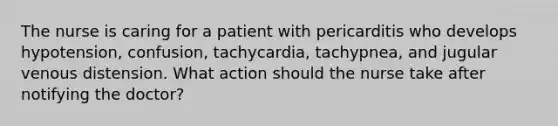 The nurse is caring for a patient with pericarditis who develops hypotension, confusion, tachycardia, tachypnea, and jugular venous distension. What action should the nurse take after notifying the doctor?