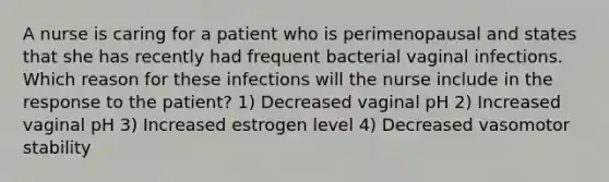 A nurse is caring for a patient who is perimenopausal and states that she has recently had frequent bacterial vaginal infections. Which reason for these infections will the nurse include in the response to the patient? 1) Decreased vaginal pH 2) Increased vaginal pH 3) Increased estrogen level 4) Decreased vasomotor stability