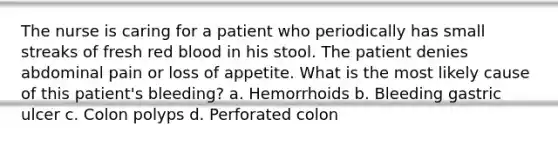 The nurse is caring for a patient who periodically has small streaks of fresh red blood in his stool. The patient denies abdominal pain or loss of appetite. What is the most likely cause of this patient's bleeding? a. Hemorrhoids b. Bleeding gastric ulcer c. Colon polyps d. Perforated colon