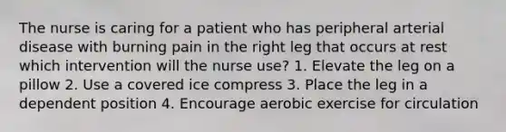 The nurse is caring for a patient who has peripheral arterial disease with burning pain in the right leg that occurs at rest which intervention will the nurse use? 1. Elevate the leg on a pillow 2. Use a covered ice compress 3. Place the leg in a dependent position 4. Encourage aerobic exercise for circulation