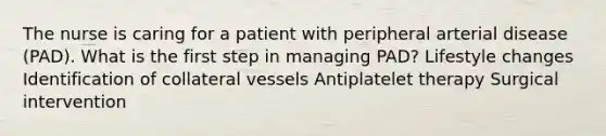 The nurse is caring for a patient with peripheral arterial disease (PAD). What is the first step in managing PAD? Lifestyle changes Identification of collateral vessels Antiplatelet therapy Surgical intervention