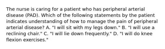 The nurse is caring for a patient who has peripheral arterial disease (PAD). Which of the following statements by the patient indicates understanding of how to manage the pain of peripheral arterial disease? A. "I will sit with my legs down." B. "I will use a reclining chair." C. "I will lie down frequently." D. "I will do knee flexion exercises."