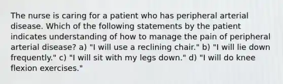 The nurse is caring for a patient who has peripheral arterial disease. Which of the following statements by the patient indicates understanding of how to manage the pain of peripheral arterial disease? a) "I will use a reclining chair." b) "I will lie down frequently." c) "I will sit with my legs down." d) "I will do knee flexion exercises."