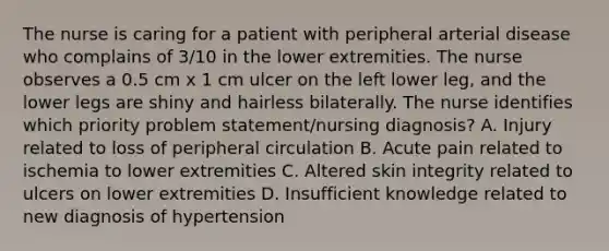 The nurse is caring for a patient with peripheral arterial disease who complains of 3/10 in the lower extremities. The nurse observes a 0.5 cm x 1 cm ulcer on the left lower leg, and the lower legs are shiny and hairless bilaterally. The nurse identifies which priority problem statement/nursing diagnosis? A. Injury related to loss of peripheral circulation B. Acute pain related to ischemia to lower extremities C. Altered skin integrity related to ulcers on lower extremities D. Insufficient knowledge related to new diagnosis of hypertension