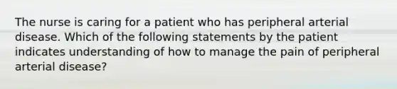 The nurse is caring for a patient who has peripheral arterial disease. Which of the following statements by the patient indicates understanding of how to manage the pain of peripheral arterial disease?