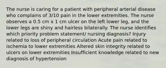 The nurse is caring for a patient with peripheral arterial disease who complains of 3/10 pain in the lower extremities. The nurse observes a 0.5 cm x 1 cm ulcer on the left lower leg, and the lower legs are shiny and hairless bilaterally. The nurse identifies which priority problem statement/ nursing diagnosis? Injury related to loss of peripheral circulation Acute pain related to ischemia to lower extremities Altered skin integrity related to ulcers on lower extremities Insufficient knowledge related to new diagnosis of hypertension