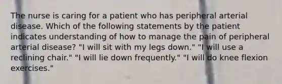 The nurse is caring for a patient who has peripheral arterial disease. Which of the following statements by the patient indicates understanding of how to manage the pain of peripheral arterial disease? "I will sit with my legs down." "I will use a reclining chair." "I will lie down frequently." "I will do knee flexion exercises."