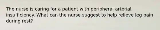 The nurse is caring for a patient with peripheral arterial insufficiency. What can the nurse suggest to help relieve leg pain during rest?