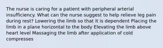 The nurse is caring for a patient with peripheral arterial insufficiency. What can the nurse suggest to help relieve leg pain during rest? Lowering the limb so that it is dependent Placing the limb in a plane horizontal to the body Elevating the limb above heart level Massaging the limb after application of cold compresses