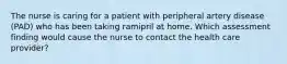 The nurse is caring for a patient with peripheral artery disease (PAD) who has been taking ramipril at home. Which assessment finding would cause the nurse to contact the health care provider?