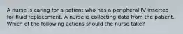 A nurse is caring for a patient who has a peripheral IV inserted for fluid replacement. A nurse is collecting data from the patient. Which of the following actions should the nurse take?