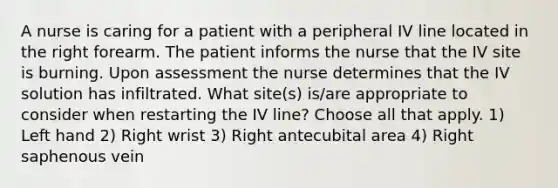 A nurse is caring for a patient with a peripheral IV line located in the right forearm. The patient informs the nurse that the IV site is burning. Upon assessment the nurse determines that the IV solution has infiltrated. What site(s) is/are appropriate to consider when restarting the IV line? Choose all that apply. 1) Left hand 2) Right wrist 3) Right antecubital area 4) Right saphenous vein