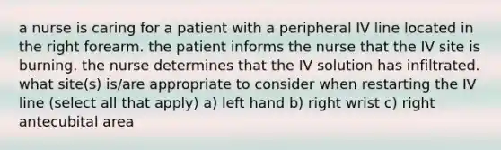 a nurse is caring for a patient with a peripheral IV line located in the right forearm. the patient informs the nurse that the IV site is burning. the nurse determines that the IV solution has infiltrated. what site(s) is/are appropriate to consider when restarting the IV line (select all that apply) a) left hand b) right wrist c) right antecubital area