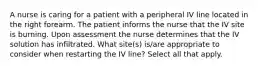 A nurse is caring for a patient with a peripheral IV line located in the right forearm. The patient informs the nurse that the IV site is burning. Upon assessment the nurse determines that the IV solution has infiltrated. What site(s) is/are appropriate to consider when restarting the IV line? Select all that apply.