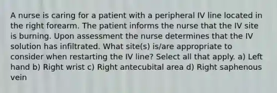 A nurse is caring for a patient with a peripheral IV line located in the right forearm. The patient informs the nurse that the IV site is burning. Upon assessment the nurse determines that the IV solution has infiltrated. What site(s) is/are appropriate to consider when restarting the IV line? Select all that apply. a) Left hand b) Right wrist c) Right antecubital area d) Right saphenous vein