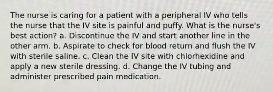 The nurse is caring for a patient with a peripheral IV who tells the nurse that the IV site is painful and puffy. What is the nurse's best action? a. Discontinue the IV and start another line in the other arm. b. Aspirate to check for blood return and flush the IV with sterile saline. c. Clean the IV site with chlorhexidine and apply a new sterile dressing. d. Change the IV tubing and administer prescribed pain medication.