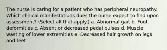 The nurse is caring for a patient who has peripheral neuropathy. Which clinical manifestations does the nurse expect to find upon assessment? (Select all that apply.) a. Abnormal gait b. Foot deformities c. Absent or decreased pedal pulses d. Muscle wasting of lower extremities e. Decreased hair growth on legs and feet