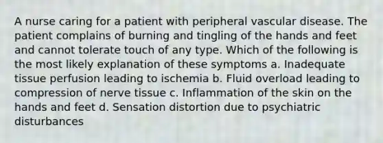 A nurse caring for a patient with peripheral vascular disease. The patient complains of burning and tingling of the hands and feet and cannot tolerate touch of any type. Which of the following is the most likely explanation of these symptoms a. Inadequate tissue perfusion leading to ischemia b. Fluid overload leading to compression of nerve tissue c. Inflammation of the skin on the hands and feet d. Sensation distortion due to psychiatric disturbances