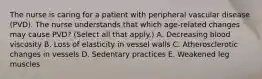 The nurse is caring for a patient with peripheral vascular disease (PVD). The nurse understands that which age-related changes may cause PVD? (Select all that apply.) A. Decreasing blood viscosity B. Loss of elasticity in vessel walls C. Atherosclerotic changes in vessels D. Sedentary practices E. Weakened leg muscles